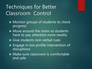 Techniques for Better
Classroom Control
 Monitor groups of students to check
progress
 Move around the room so students
have to pay attention more readily
 Give students non-verbal cues
 Engage in low profile intervention of
disruptions
 Make sure classroom is comfortable
and safe
 