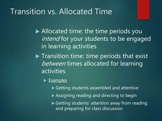 Transition vs. Allocated Time
 Allocated time: the time periods you
intend for your students to be engaged
in learning activities
 Transition time: time periods that exist
between times allocated for learning
activities
 Examples
 Getting students assembled and attentive
 Assigning reading and directing to begin
 Getting students’ attention away from reading
and preparing for class discussion
 