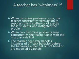 A teacher has “withitness” if:
 When discipline problems occur, the
teacher consistently takes action to
suppress the misbehavior of exactly
those students who instigated the
problem
 When two discipline problems arise
concurrently, the teacher deals with the
most serious first
 The teacher decisively handles
instances of off-task behavior before
the behaviors either get out of hand or
are modeled by others
 