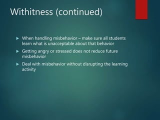 Withitness (continued)
 When handling misbehavior – make sure all students
learn what is unacceptable about that behavior
 Getting angry or stressed does not reduce future
misbehavior
 Deal with misbehavior without disrupting the learning
activity
 