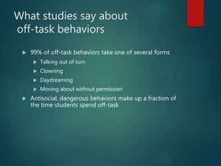 What studies say about
off-task behaviors
 99% of off-task behaviors take one of several forms
 Talking out of turn
 Clowning
 Daydreaming
 Moving about without permission
 Antisocial, dangerous behaviors make up a fraction of
the time students spend off-task
 