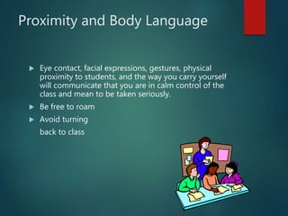 Proximity and Body Language
 Eye contact, facial expressions, gestures, physical
proximity to students, and the way you carry yourself
will communicate that you are in calm control of the
class and mean to be taken seriously.
 Be free to roam
 Avoid turning
back to class
 