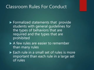 Classroom Rules For Conduct
 Formalized statements that provide
students with general guidelines for
the types of behaviors that are
required and the types that are
prohibited
 A few rules are easier to remember
than many rules
 Each rule in a small set of rules is more
important than each rule in a large set
of rules
 
