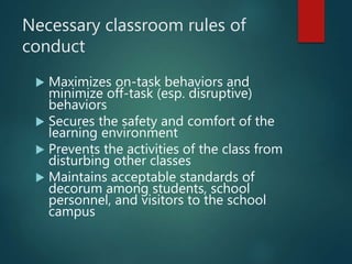 Necessary classroom rules of
conduct
 Maximizes on-task behaviors and
minimize off-task (esp. disruptive)
behaviors
 Secures the safety and comfort of the
learning environment
 Prevents the activities of the class from
disturbing other classes
 Maintains acceptable standards of
decorum among students, school
personnel, and visitors to the school
campus
 