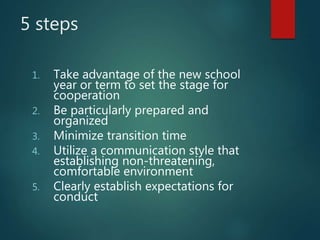 5 steps
1. Take advantage of the new school
year or term to set the stage for
cooperation
2. Be particularly prepared and
organized
3. Minimize transition time
4. Utilize a communication style that
establishing non-threatening,
comfortable environment
5. Clearly establish expectations for
conduct
 