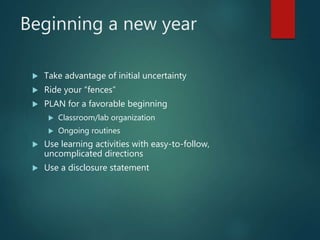 Beginning a new year
 Take advantage of initial uncertainty
 Ride your “fences”
 PLAN for a favorable beginning
 Classroom/lab organization
 Ongoing routines
 Use learning activities with easy-to-follow,
uncomplicated directions
 Use a disclosure statement
 