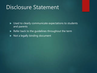 Disclosure Statement
 Used to clearly communicate expectations to students
and parents
 Refer back to the guidelines throughout the term
 Not a legally binding document
 