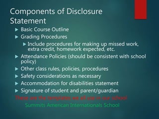 Components of Disclosure
Statement
 Basic Course Outline
 Grading Procedures
 Include procedures for making up missed work,
extra credit, homework expected, etc.
 Attendance Policies (should be consistent with school
policy)
 Other class rules, policies, procedures
 Safety considerations as necessary
 Accommodation for disabilities statement
 Signature of student and parent/guardian
These are the templates we all use in our school
Summits American Internationals School
 