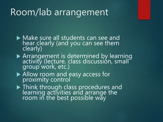 Room/lab arrangement
 Make sure all students can see and
hear clearly (and you can see them
clearly)
 Arrangement is determined by learning
activity (lecture, class discussion, small
group work, etc.)
 Allow room and easy access for
proximity control
 Think through class procedures and
learning activities and arrange the
room in the best possible way
 
