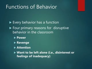 Functions of Behavior
 Every behavior has a function
 Four primary reasons for disruptive
behavior in the classroom
 Power
 Revenge
 Attention
 Want to be left alone (i.e., disinterest or
feelings of inadequacy)
 