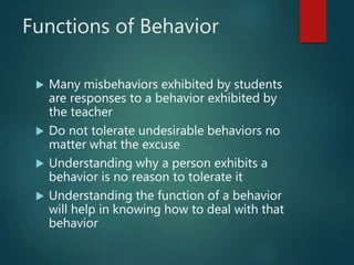 Functions of Behavior
 Many misbehaviors exhibited by students
are responses to a behavior exhibited by
the teacher
 Do not tolerate undesirable behaviors no
matter what the excuse
 Understanding why a person exhibits a
behavior is no reason to tolerate it
 Understanding the function of a behavior
will help in knowing how to deal with that
behavior
 