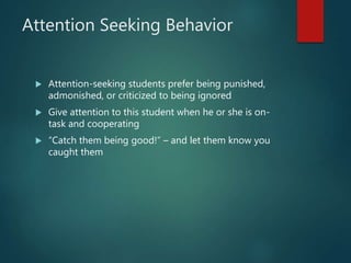 Attention Seeking Behavior
 Attention-seeking students prefer being punished,
admonished, or criticized to being ignored
 Give attention to this student when he or she is on-
task and cooperating
 “Catch them being good!” – and let them know you
caught them
 