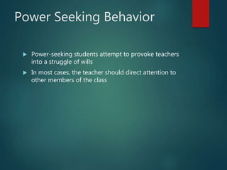 Power Seeking Behavior
 Power-seeking students attempt to provoke teachers
into a struggle of wills
 In most cases, the teacher should direct attention to
other members of the class
 