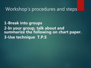 Workshop’s procedures and steps
1-Break into groups
2-In your group, talk about and
summarize the following on chart paper.
3-Use technique T.P.S
 