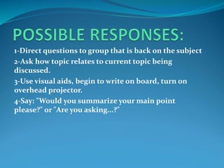 1-Direct questions to group that is back on the subject
2-Ask how topic relates to current topic being
discussed.
3-Use visual aids, begin to write on board, turn on
overhead projector.
4-Say: "Would you summarize your main point
please?" or "Are you asking...?"
 