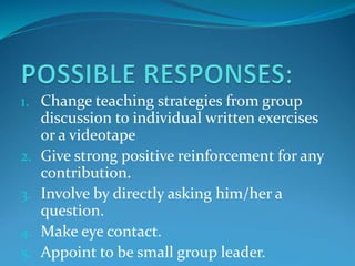 1. Change teaching strategies from group
discussion to individual written exercises
or a videotape
2. Give strong positive reinforcement for any
contribution.
3. Involve by directly asking him/her a
question.
4. Make eye contact.
5. Appoint to be small group leader.
 