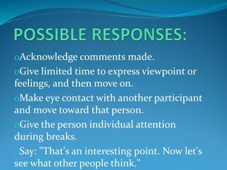 oAcknowledge comments made.
oGive limited time to express viewpoint or
feelings, and then move on.
oMake eye contact with another participant
and move toward that person.
oGive the person individual attention
during breaks.
oSay: "That's an interesting point. Now let's
see what other people think."
 