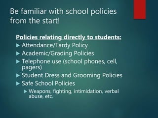 Be familiar with school policies
from the start!
Policies relating directly to students:
 Attendance/Tardy Policy
 Academic/Grading Policies
 Telephone use (school phones, cell,
pagers)
 Student Dress and Grooming Policies
 Safe School Policies
 Weapons, fighting, intimidation, verbal
abuse, etc.
 