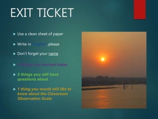 EXIT TICKET
 Use a clean sheet of paper
 Write in English, please
 Don’t forget your name
 3 things you learned today
 2 things you still have
questions about
 1 thing you would still like to
know about the Classroom
Observation Scale
 