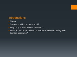 Introductions
 Name
 Current position in the school?
 Why do you wish to be a teacher ?
 What do you hope to learn or want me to cover during next
training session s?
 