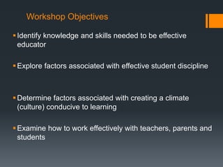 Workshop Objectives
Identify knowledge and skills needed to be effective
educator
Explore factors associated with effective student discipline
Determine factors associated with creating a climate
(culture) conducive to learning
Examine how to work effectively with teachers, parents and
students
 