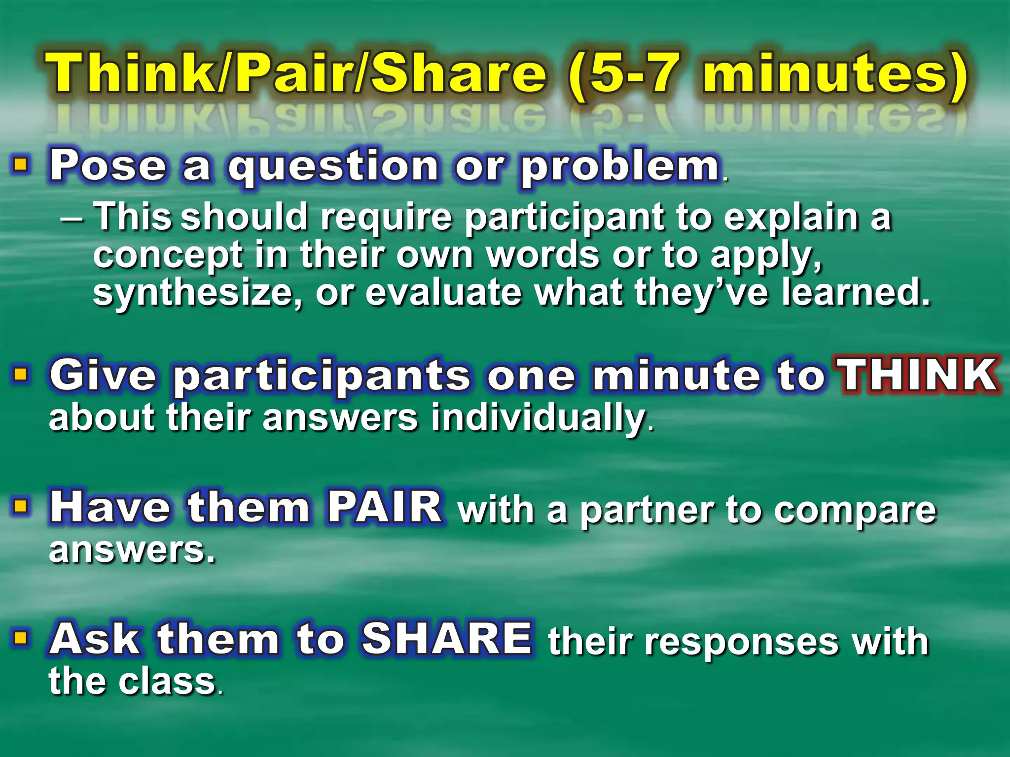 Think/Pair/Share (5-7 minutes)Pose a question or problem.  Thisshould require participant to explain a concept in their own words or to apply, synthesize, or evaluate what they’ve learned.Give participants one minute toTHINKabout their answers individually.Have them PAIR with a partner to compare answers.Ask them to SHARE their responses with the class.
