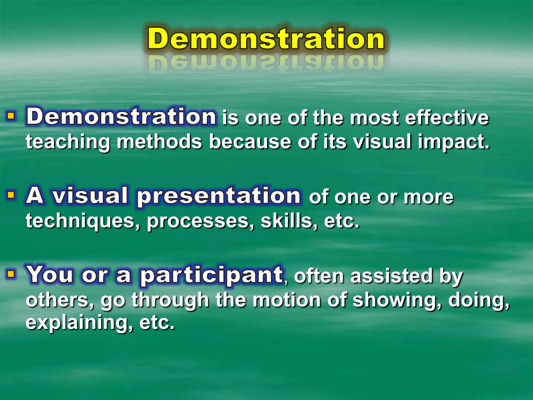 DemonstrationDemonstrationis one of the most effective teaching methods because of its visual impact.A visual presentation of one or more techniques, processes, skills, etc.  You or a participant, often assisted by others, go through the motion of showing, doing, explaining, etc.