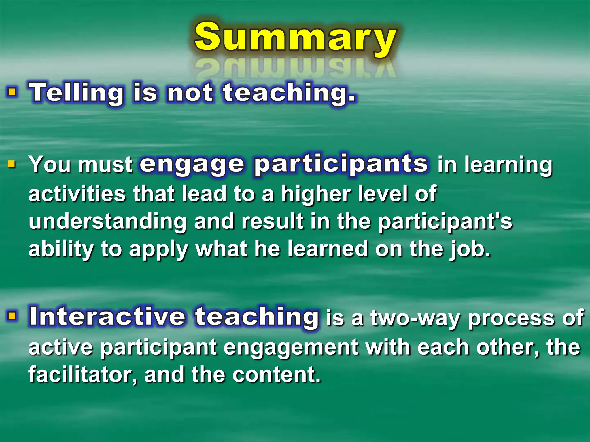 SummaryTelling is not teaching.  You must engage participants in learning activities that lead to a higher level of understanding and result in the participant's ability to apply what he learned on the job.Interactive teaching is a two-way process of active participant engagement with each other, the facilitator, and the content.  