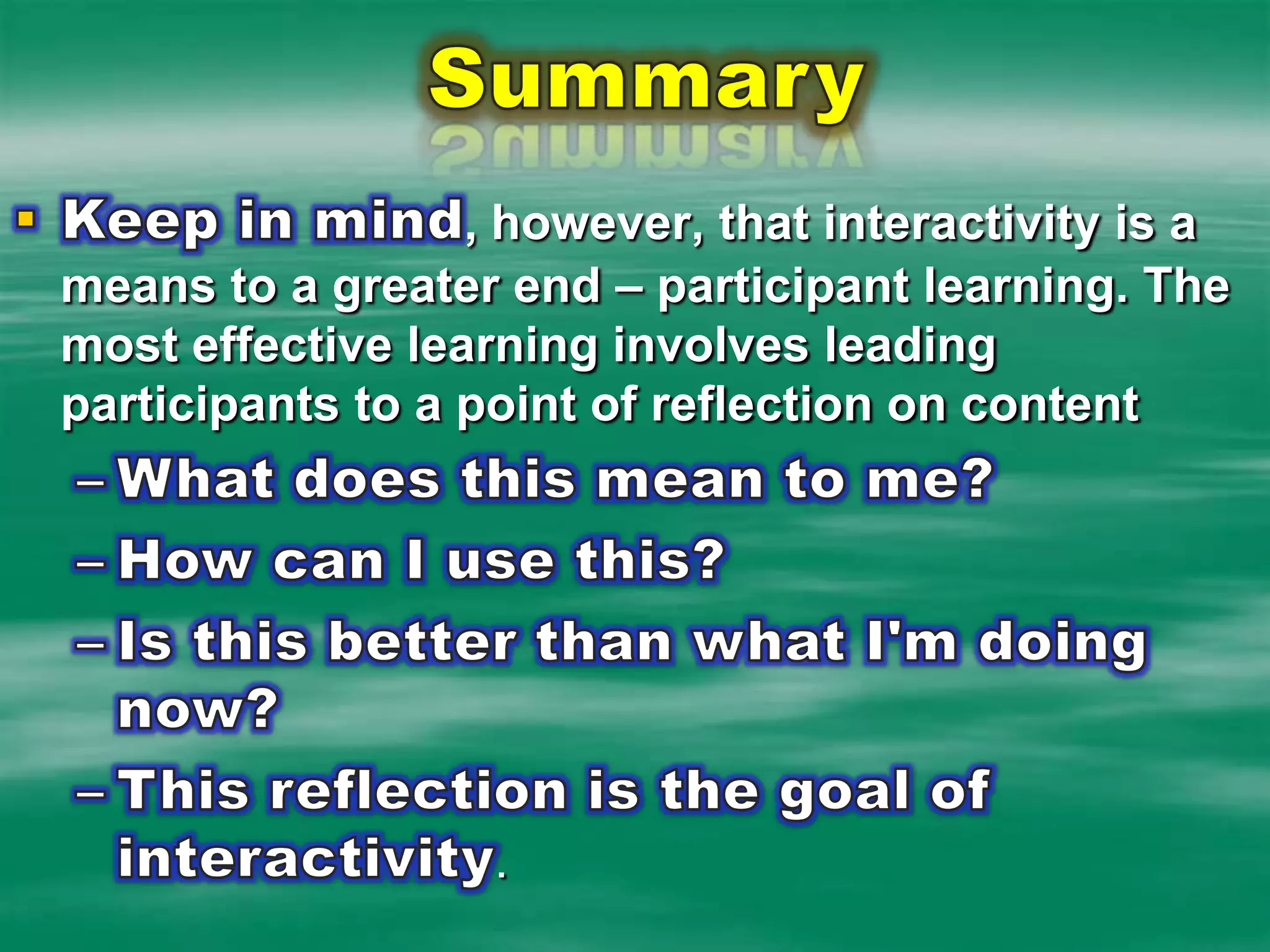 SummaryKeep in mind, however, that interactivity is a means to a greater end – participant learning. The most effective learning involves leading participants to a point of reflection on contentWhat does this mean to me? How can I use this? Is this better than what I'm doing now? This reflection is the goal of interactivity.