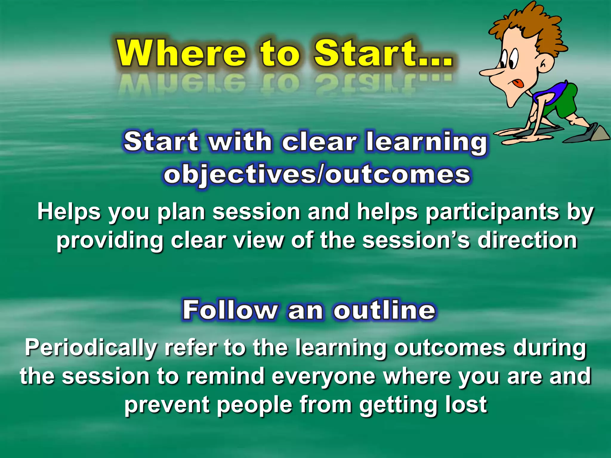 Where to Start…Start with clear learning objectives/outcomesHelps you plan session and helps participants by providing clear view of the session’s direction Follow an outline Periodically refer to the learning outcomes during the session to remind everyone where you are and prevent people from getting lost