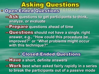 Asking QuestionsOpen-Ended QuestionsAsk questions to get participants to think, analyze, or evaluatePrepare questions ahead of timeQuestions should not have a single, right answer, e.g., “How could this procedure be improved?” or “What problems might occur with this technique?”Closed-Ended QuestionsHave a short, definite answers  Work best when asked fairly rapidly in a series to break the participants out of a passive mode