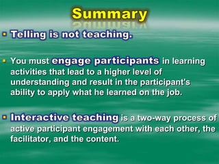 SummaryTelling is not teaching.  You must engage participants in learning activities that lead to a higher level of understanding and result in the participant's ability to apply what he learned on the job.Interactive teaching is a two-way process of active participant engagement with each other, the facilitator, and the content.  