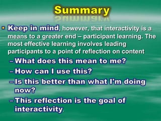 SummaryKeep in mind, however, that interactivity is a means to a greater end – participant learning. The most effective learning involves leading participants to a point of reflection on contentWhat does this mean to me? How can I use this? Is this better than what I'm doing now? This reflection is the goal of interactivity.