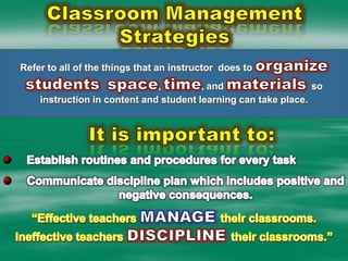 Classroom Management StrategiesRefer to all of the things that an instructor  does to organizestudentsspace, time, and materials so instruction in content and student learning can take place. It is important to:Establish routines and procedures for every taskCommunicate discipline plan which includes positive and negative consequences.“Effective teachers MANAGEtheir classrooms.Ineffective teachers DISCIPLINEtheir classrooms.”