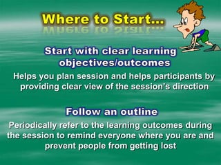 Where to Start…Start with clear learning objectives/outcomesHelps you plan session and helps participants by providing clear view of the session’s direction Follow an outline Periodically refer to the learning outcomes during the session to remind everyone where you are and prevent people from getting lost