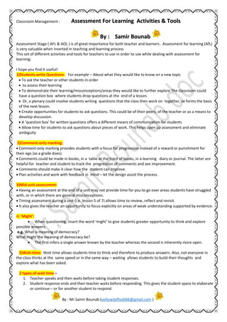 Assessment For Learning Activities & Tools
By : Samir Bounab
Classroom Management :
Assessment Stage ( AFL & AOL ) is of great importance for both teacher and learners . Assessment for learning (AfL)
is very valuable when inserted in teaching and learning process
This set of different activities and tools for teachers to use in order to use while dealing with assessment for
learning:
I hope you find it useful!
1)Students write Questions: For example – About what they would like to know on a new topic
 To ask the teacher or other students in order
 to assess their learning
 To demonstrate their learning/misconceptions/areas they would like to further explore The classroom could
have a question box where students drop questions at the end of a lesson.
 Or, a plenary could involve students writing questions that the class then work on together, or forms the basis
of the next lesson.
 Create opportunities for students to ask questions. This could be of their peers, of the teacher or as a means to
develop discussion.
 A ‘question box’ for written questions offers a different means of communication for students
 Allow time for students to ask questions about pieces of work. This helps open up assessment and eliminate
ambiguity
2)Comment-only marking:
 Comment-only marking provides students with a focus for progression instead of a reward or punishment for
their ego (as a grade does).
 Comments could be made in books, in a table at the front of books, in a learning diary or journal. The latter are
helpful for teacher and student to track the progression of comments and see improvement.
 Comments should make it clear how the student can improve.
 Plan activities and work with feedback in mind – let the design assist the process.
3)Mid-unit assessment:
 Having an assessment at the end of a unit may not provide time for you to go over areas students have struggled
with, or in which there are general misconceptions.
 Timing assessment during a unit (i.e. lesson 5 of 7) allows time to review, reflect and revisit.
 It also gives the teacher an opportunity to focus explicitly on areas of weak understanding supported by evidence.
4) ‘Might’:
 When questioning, insert the word ‘might’ to give students greater opportunity to think and explore
possible answers.
e.g. What is meaning of democracy?
What might the meaning of democracy be?
 The first infers a single answer known by the teacher whereas the second is inherently more open.
5)Wait-time: Wait time allows students time to think and therefore to produce answers. Also, not everyone in
the class thinks at the same speed or in the same way – waiting allows students to build their thoughts and
explore what has been asked.
2 types of wait time –
1. Teacher speaks and then waits before taking student responses.
2. Student response ends and then teacher waits before responding. This gives the student space to elaborate
or continue – or for another student to respond.
By : Mr.Samir Bounab (yellowdaffodil66@gmail.com )
 