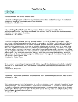 Time-Saving Tips
By Mark Warner
Age Range: 5 to 11
Save yourself some time with this collection of tips:
Fed up with washing out paint palettes? Go to your local supermarket and ask them to save you the plastic trays
that yoghurts are sold on. They make great disposable palettes!
Contributed by Leila Behrman.
Set up a finishing off work file for each child in your class. Put them in (nicely coloured) box files in
register/alphabetical order. The children can file away their own work that is not finished, and get it themselves to
finish when they have a spare 10 minutes.
Contributed by Kate O'Rourke.
Each group in my class is named by colour, but if you prefer not to, you can still use colour to identify a group. I
have several small plastic storage boxes, but baskets are just as good - and cheap - and I keep their workbooks in
these. I stick a coloured label across the spine of each book, and store them spine upwards. When the children
need to find their workbooks, one person can go to the box or basket, and retrieve the books for the whole group.
This is also helpful when I want to focus on a particular group for marking or monitoring. The children quickly get
used to the system, and I notice that they are more careful in storing their books neatly. It also means their storage
trays do not get too cluttered. I use the colour system to tie lengths of wool in a loose loop around the handle of their
reading folders / book bags. At 'home time' this is a quick way of each group finding their own set of bags in the
large box I use for storage - it also encourages the children to store their bags with the handle at the top, so that
they can find it easily at reading times.
Contributed by Sheena Florey.
Hi, I'm a nursery nurse working with a group of ESN children in year 5. Like all schools we have limited budget for
resources so we make as many of our own as we can. One idea is to collect the caps off drinks bottles to use as
counters.
Contributed by Hilary Banks
Always carry a large file with word sleuths and jumbles on it. This is great for emergency activities in any situation.
Contributed by Tracy
This is just a management thing that has worked for me. On my computer, I create a table with the students' names
and subjects taught. I print this out and make 6 copies, one for each six weeks. As I average my grades, I pencil in
the student's score under the appropriate subject, rather than putting it in my grade book. When a parent comes in, I
just pull up the sheet of paper, cover up the other students' grades. This way, I don't have to flip through my entire
planning book to get the student's information.
Contributed by JoAnna
 