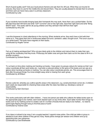 Short of good quality card? Visit your local picture framers and ask them for off-cuts. When they cut mounts for
pictures, they have no use for the middle bits and discard them. They are usually pleased to donate them to schools
and thick card can have many uses in a primary classroom.
Contributed by Leila
If your students have trouble bringing back their homework this may work. Have them use a pocket-folder. On the
left side trace their left hand and write "LEFT at home" and on the right side, trace their right hand and write "Bring
RIGHT back". This works well for all young children and they will learn their left from their right!
Contributed by Amy Uhl
I use this timesaver to check attendance in the morning. When students arrive, they each have a bird with their
name on it. They place their bird in birdhouses labled hot lunch, sandwich, salad, brought lunch. This lunch count is
on a white board. The birds have magnets on their backs.
Contributed by Angela Tanner
Fed up of making wordsearches? Why not give blank grids to the children and instruct them to make their own,
using all the vocabulary that they know. Photocopy the better ones and give them back out for the class to fill in on
another occasion.
Contributed by Graham Baines
To cut back on time when marking and handing out books, I have given my groups colours for names so that I can
colour coordinate all their work books etc. I just stick a coloured sticker to the spine of the books and can see at a
glance when handing out books or marking. You can also colour coordinate pencils, etc. This encourages them to
look after the groups things.You know straight away what is missing from each group.
Contributed by Jill Wilson
Devise a jobs list, whereby you outline specific areas in the classroom, e.g. construction/book corner etc. 2 children
each week are responsible for checking these areas after the class has tidied up. Develops a sense of
responsibility.
Contributed by Sam Donnison
This works particularly well with older children... I have one person per table who collects the tables books open at
the appropriate page to be marked, each book stacked open on top of the other. Each table monitor then brings my
books over to my marking corner to create a set of x number of books that are ready to be marked... no need to
spend ages flipping through trying to find that piece of work!
Contributed by Victoria Cook
If my class is inclined to be noisy (I am a supply teacher) I appoint noise police. One child per table or group is
allowed to hush other children if they get too noisy. Noise police change per session and children end up by
appointing their own policeman.
Contributed by Carol Brathwaite
 