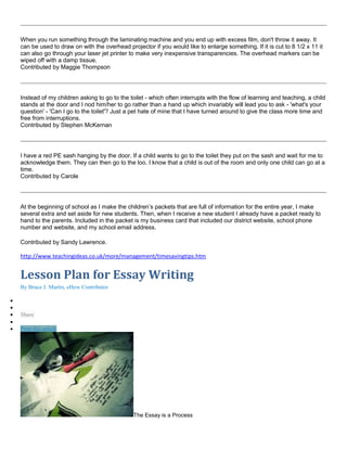 When you run something through the laminating machine and you end up with excess film, don't throw it away. It
can be used to draw on with the overhead projector if you would like to enlarge something. If it is cut to 8 1/2 x 11 it
can also go through your laser jet printer to make very inexpensive transparencies. The overhead markers can be
wiped off with a damp tissue.
Contributed by Maggie Thompson
Instead of my children asking to go to the toilet - which often interrupts with the flow of learning and teaching, a child
stands at the door and I nod him/her to go rather than a hand up which invariably will lead you to ask - 'what's your
question' - 'Can I go to the toilet'? Just a pet hate of mine that I have turned around to give the class more time and
free from interruptions.
Contributed by Stephen McKernan
I have a red PE sash hanging by the door. If a child wants to go to the toilet they put on the sash and wait for me to
acknowledge them. They can then go to the loo. I know that a child is out of the room and only one child can go at a
time.
Contributed by Carole
At the beginning of school as I make the children’s packets that are full of information for the entire year, I make
several extra and set aside for new students. Then, when I receive a new student I already have a packet ready to
hand to the parents. Included in the packet is my business card that included our district website, school phone
number and website, and my school email address.
Contributed by Sandy Lawrence.
http://www.teachingideas.co.uk/more/management/timesavingtips.htm
Lesson Plan for Essay Writing
By Bruce J. Martin, eHow Contributor


 Share

 Print this article
The Essay is a Process
 