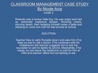 CASE 2
Rolando was a broken little boy. He was angry and had
an extremely explosive temper, throwing chairs,
shoving desks, then isolating himself under a table and
refusing to come out until his dad arrived at school.
SOLUTION
Teacher tries to calm Ronaldo down and asks him if he
feels so bad to call a doctor. If he continues with his
misbehavior the teacher suggests him to ask the
counselor to call his daddy by phone. Meanwhile, if he
wants, he can leave the classroom to wait for him at
CRA and teacher offers him something to eat.
CLASSROOM MANAGEMENT CASE STUDY
By Nicole Arce
 