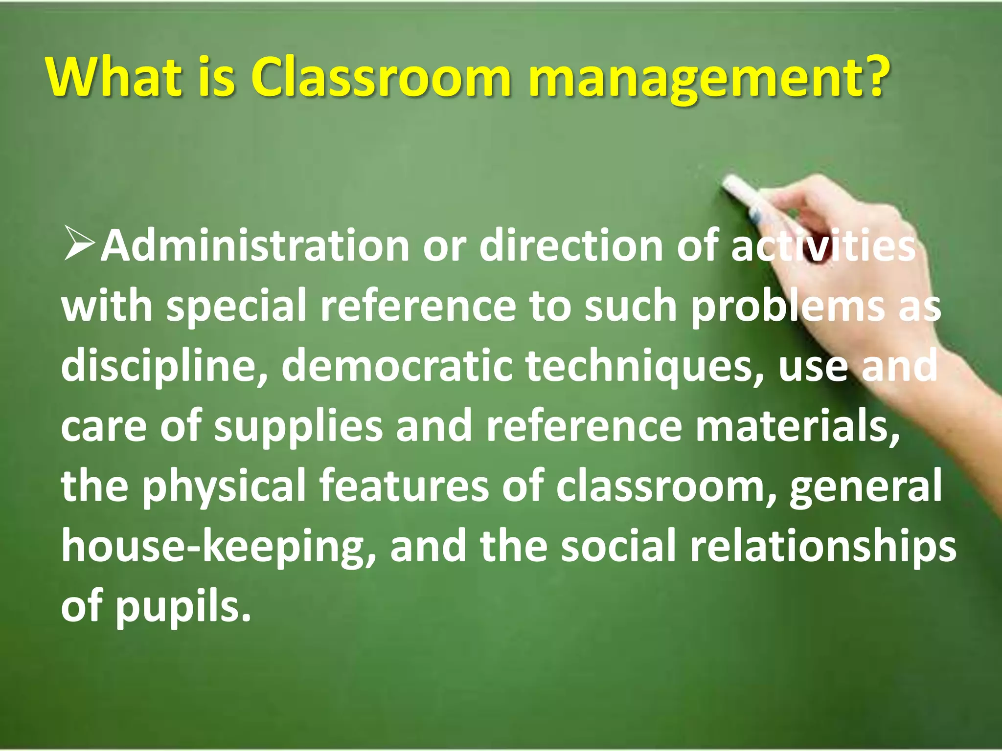 What is Classroom management?
Administration or direction of activities
with special reference to such problems as
discipline, democratic techniques, use and
care of supplies and reference materials,
the physical features of classroom, general
house-keeping, and the social relationships
of pupils.