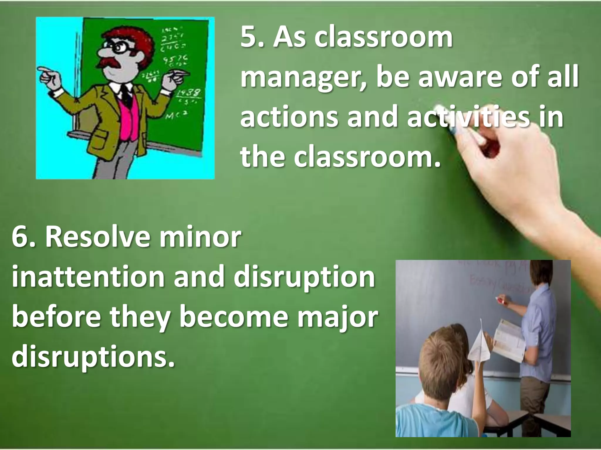 5. As classroom
manager, be aware of all
actions and activities in
the classroom.
6. Resolve minor
inattention and disruption
before they become major
disruptions.