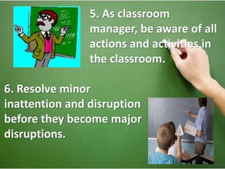 5. As classroom 
manager, be aware of all 
actions and activities in 
the classroom. 
6. Resolve minor 
inattention and disruption 
before they become major 
disruptions. 
 