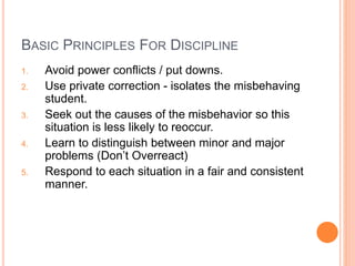 BASIC PRINCIPLES FOR DISCIPLINE
1. Avoid power conflicts / put downs.
2. Use private correction - isolates the misbehaving
student.
3. Seek out the causes of the misbehavior so this
situation is less likely to reoccur.
4. Learn to distinguish between minor and major
problems (Don’t Overreact)
5. Respond to each situation in a fair and consistent
manner.
 