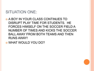 SITUATION ONE:
 A BOY IN YOUR CLASS CONTINUES TO
DISRUPT PLAY TIME FOR STUDENTS. HE
FORCES HIMSELF ON THE SOCCER FIELD A
NUMBER OF TIMES AND KICKS THE SOCCER
BALL AWAY FROM BOTH TEAMS AND THEN
RUNS AWAY!
 WHAT WOULD YOU DO?
 