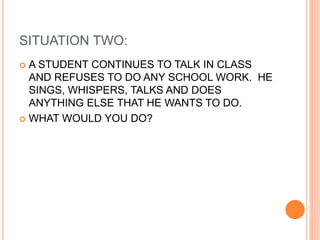 SITUATION TWO:
 A STUDENT CONTINUES TO TALK IN CLASS
AND REFUSES TO DO ANY SCHOOL WORK. HE
SINGS, WHISPERS, TALKS AND DOES
ANYTHING ELSE THAT HE WANTS TO DO.
 WHAT WOULD YOU DO?
 