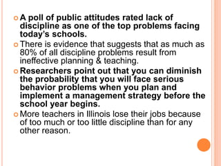  A poll of public attitudes rated lack of
discipline as one of the top problems facing
today’s schools.
 There is evidence that suggests that as much as
80% of all discipline problems result from
ineffective planning & teaching.
 Researchers point out that you can diminish
the probability that you will face serious
behavior problems when you plan and
implement a management strategy before the
school year begins.
 More teachers in Illinois lose their jobs because
of too much or too little discipline than for any
other reason.
 