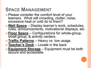 SPACE MANAGEMENT
 Please consider the comfort level of your
learners. What will crowding, clutter, noise,
excessive heat or cold do to them?
 Wall Space – Display learner’s work, schedules,
rules, announcements, motivational displays, etc
 Floor Space – Configurations for whole-group,
small group, & activity centers.
 Traffic Patterns – Heavy vs. low usage.
 Teacher’s Desk – Locate in the back
 Equipment Storage – Equipment must be both
secure and accessible.
 