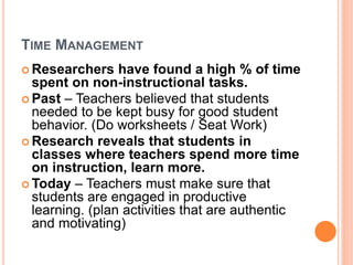 TIME MANAGEMENT
 Researchers have found a high % of time
spent on non-instructional tasks.
 Past – Teachers believed that students
needed to be kept busy for good student
behavior. (Do worksheets / Seat Work)
 Research reveals that students in
classes where teachers spend more time
on instruction, learn more.
 Today – Teachers must make sure that
students are engaged in productive
learning. (plan activities that are authentic
and motivating)
 