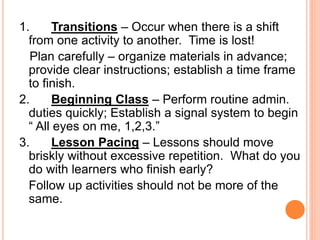 1. Transitions – Occur when there is a shift
from one activity to another. Time is lost!
Plan carefully – organize materials in advance;
provide clear instructions; establish a time frame
to finish.
2. Beginning Class – Perform routine admin.
duties quickly; Establish a signal system to begin
“ All eyes on me, 1,2,3.”
3. Lesson Pacing – Lessons should move
briskly without excessive repetition. What do you
do with learners who finish early?
Follow up activities should not be more of the
same.
 